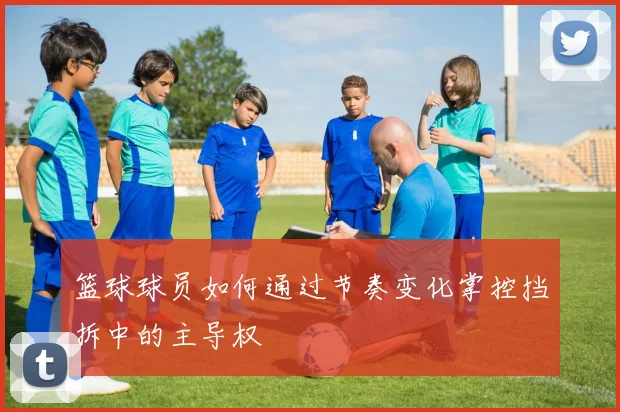 篮球球员如何通过节奏变化掌控挡拆中的主导权