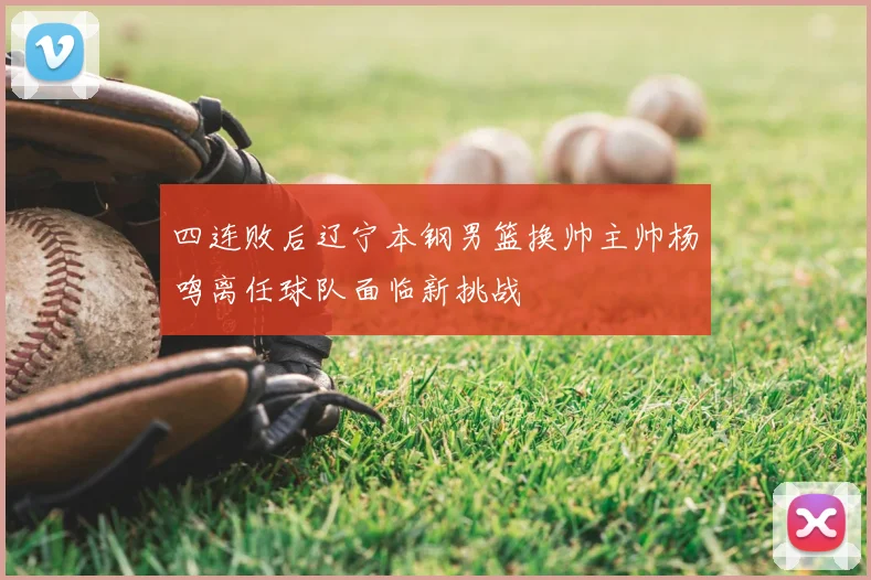 四连败后辽宁本钢男篮换帅主帅杨鸣离任球队面临新挑战