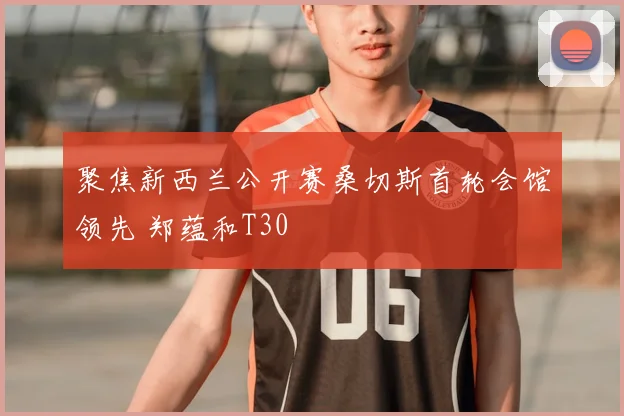 聚焦新西兰公开赛桑切斯首轮会馆领先 郑蕴和T30