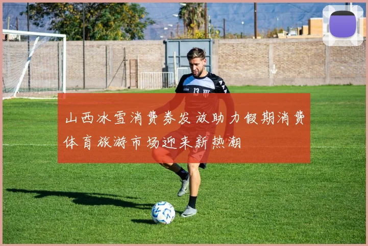 山西冰雪消费券发放助力假期消费体育旅游市场迎来新热潮