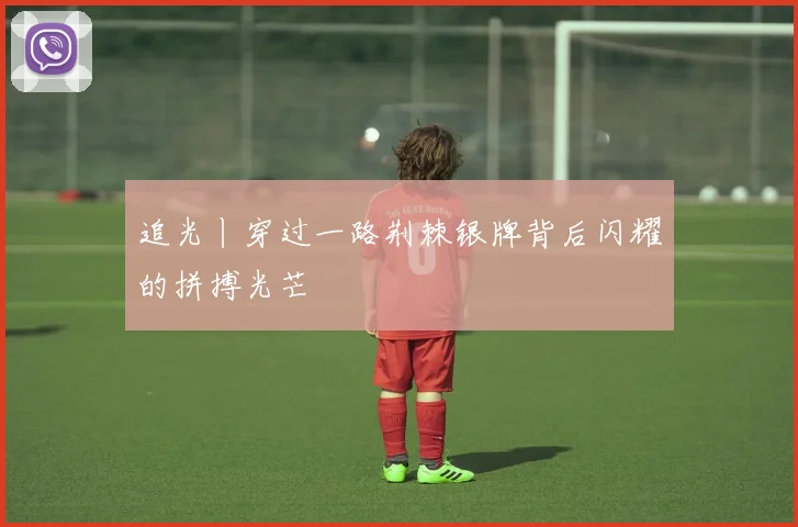 追光丨穿过一路荆棘银牌背后闪耀的拼搏光芒