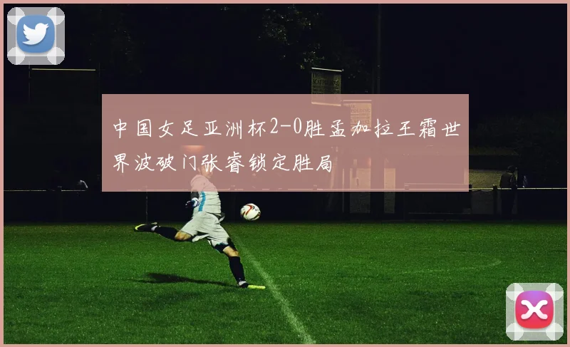 中国女足亚洲杯2-0胜孟加拉王霜世界波破门张睿锁定胜局