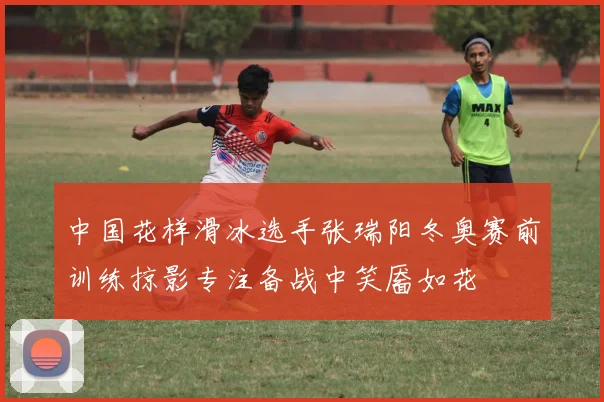 中国花样滑冰选手张瑞阳冬奥赛前训练掠影专注备战中笑靥如花