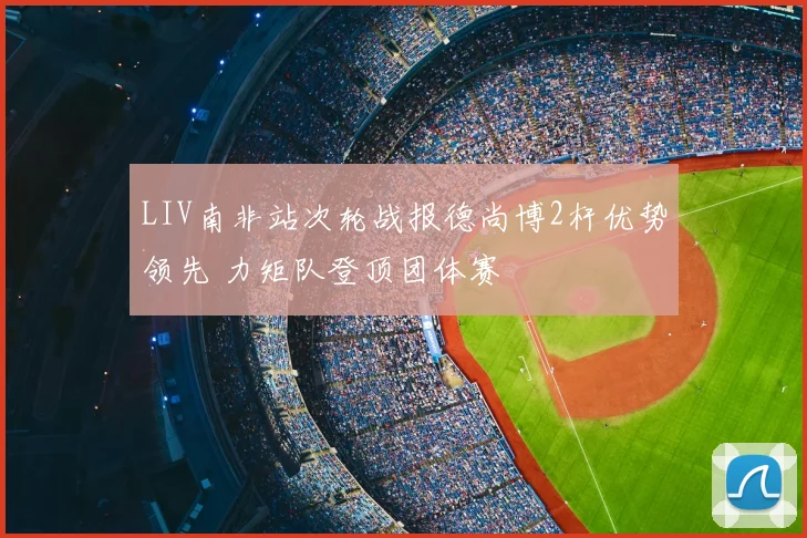 LIV南非站次轮战报德尚博2杆优势领先 力矩队登顶团体赛