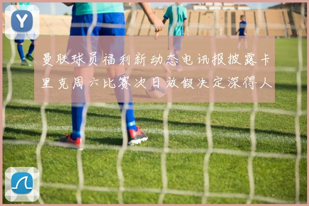 曼联球员福利新动态电讯报披露卡里克周六比赛次日放假决定深得人心