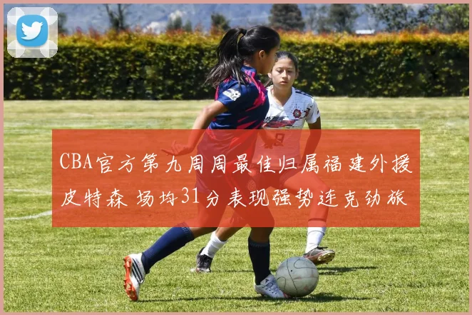 CBA官方第九周周最佳归属福建外援皮特森 场均31分表现强势连克劲旅