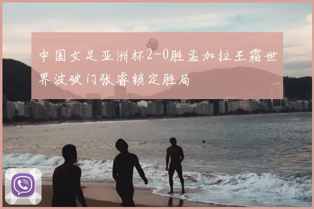 中国女足亚洲杯2-0胜孟加拉王霜世界波破门张睿锁定胜局