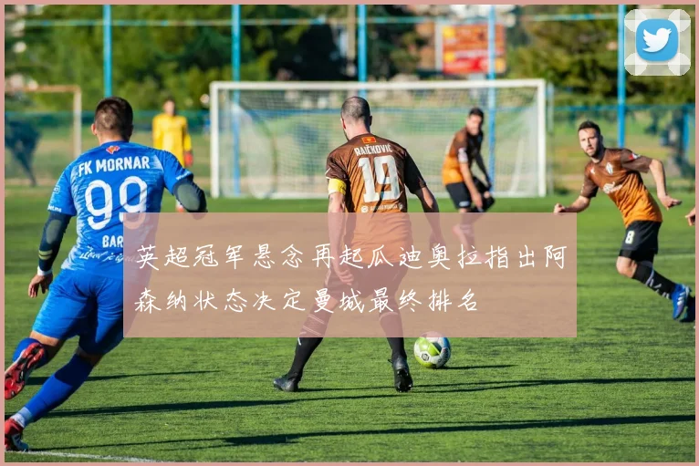 英超冠军悬念再起瓜迪奥拉指出阿森纳状态决定曼城最终排名