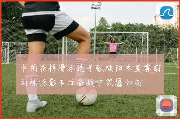 中国花样滑冰选手张瑞阳冬奥赛前训练掠影专注备战中笑靥如花