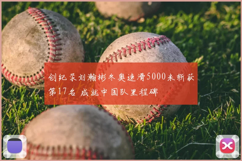 创纪录刘瀚彬冬奥速滑5000米斩获第17名 成就中国队里程碑