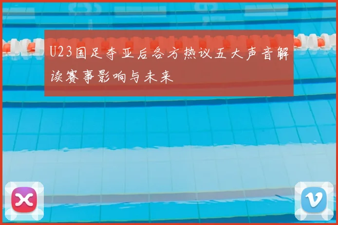 U23国足夺亚后各方热议五大声音解读赛事影响与未来