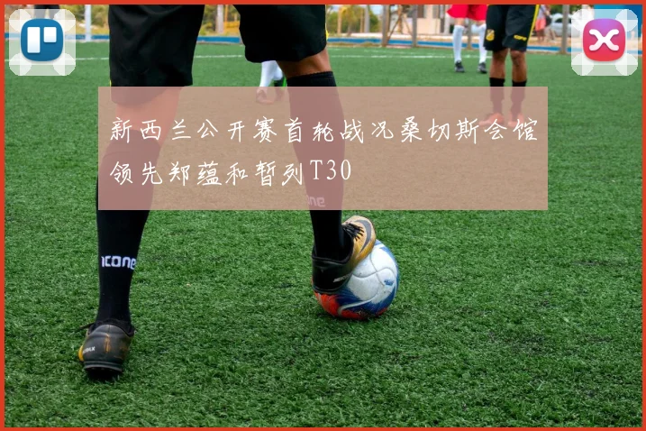 新西兰公开赛首轮战况桑切斯会馆领先郑蕴和暂列T30