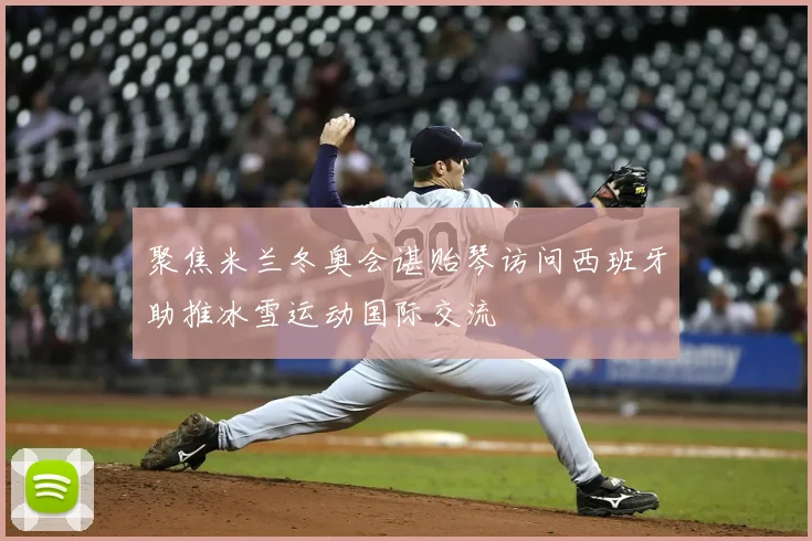 聚焦米兰冬奥会谌贻琴访问西班牙助推冰雪运动国际交流