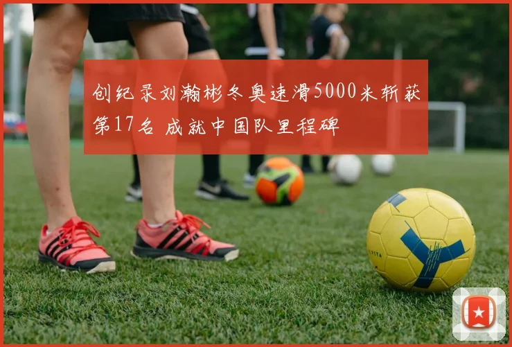 创纪录刘瀚彬冬奥速滑5000米斩获第17名 成就中国队里程碑