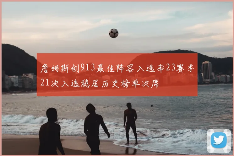 詹姆斯创913最佳阵容入选率23赛季21次入选稳居历史榜单次席