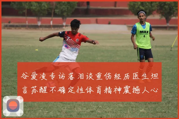 谷爱凌专访落泪谈重伤经历医生坦言苏醒不确定性体育精神震撼人心